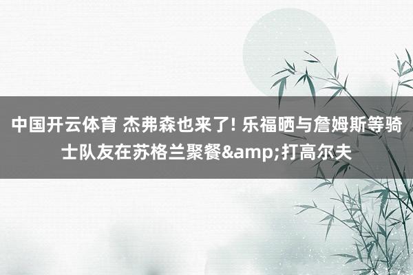 中国开云体育 杰弗森也来了! 乐福晒与詹姆斯等骑士队友在苏格兰聚餐&打高尔夫