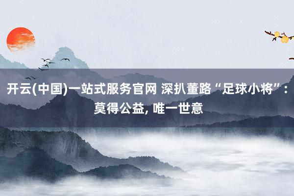开云(中国)一站式服务官网 深扒董路“足球小将”: 莫得公益， 唯一世意