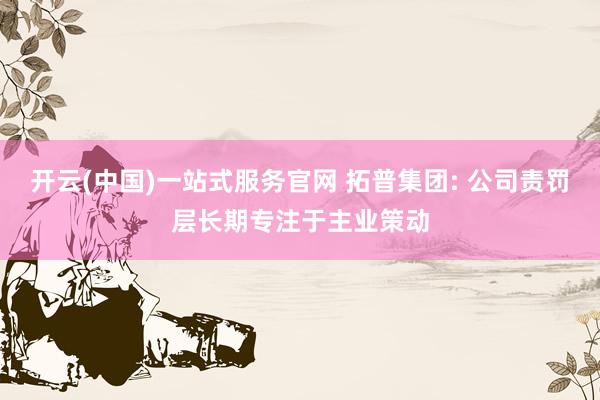 开云(中国)一站式服务官网 拓普集团: 公司责罚层长期专注于主业策动