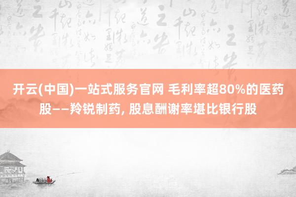 开云(中国)一站式服务官网 毛利率超80%的医药股——羚锐制药, 股息酬谢率堪比银行股